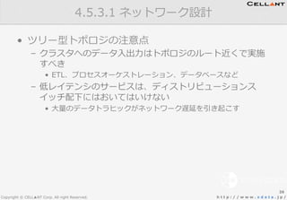 Copyright © CELL▲NT Corp. All right Reserved. h t t p : / / w w w . x d a t a . j p /
•  ツリー型トポロジの注意点
–  クラスタへのデータ⼊入出⼒力力はトポロジのルート近くで実施
すべき
•  ETL、プロセスオーケストレーション、データベースなど
–  低レイテンシのサービスは、ディストリビューションス
イッチ配下にはおいてはいけない
•  ⼤大量量のデータトラヒックがネットワーク遅延を引き起こす
4.5.3.1  ネットワーク設計
26
 