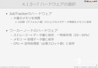 Copyright © CELL▲NT Corp. All right Reserved. h t t p : / / w w w . x d a t a . j p /
•  JobTrackerのハードウェア
–  ⼤大量量のメモリを消費
•  100個（デフォルト値）のジョブのメタデータ情報をメモリに保持
•  ワーカーノードのハードウェア
–  ストレージ  ⇒  データ量量に依存、⼀一時保存⽤用（20〜～30%）
–  メモリ  ⇒  処理理データ量量に依存
–  CPU  ⇒  並列列処理理度度（必要スロット数）に依存
4.1.5〜～7  ハードウェアの選択
8
 