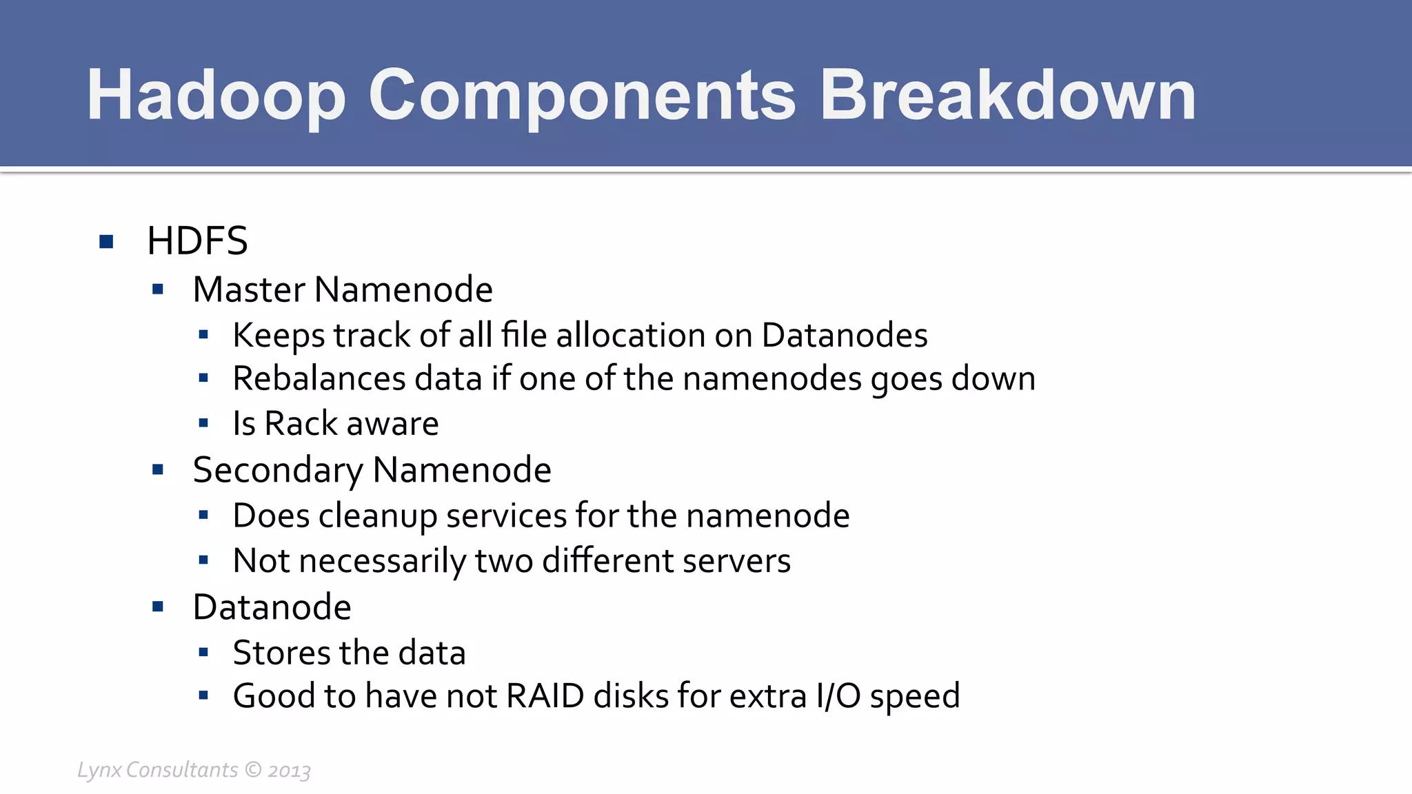 Hadoop Components Breakdown
¡  HDFS	
  
§  Master	
  Namenode	
  
▪  Keeps	
  track	
  of	
  all	
  ﬁle	
  allocation	
  on	
  Datanodes	
  
▪  Rebalances	
  data	
  if	
  one	
  of	
  the	
  namenodes	
  goes	
  down	
  
▪  Is	
  Rack	
  aware	
  
§  Secondary	
  Namenode	
  
▪  Does	
  cleanup	
  services	
  for	
  the	
  namenode	
  
▪  Not	
  necessarily	
  two	
  diﬀerent	
  servers	
  
§  Datanode	
  
▪  Stores	
  the	
  data	
  
▪  Good	
  to	
  have	
  not	
  RAID	
  disks	
  for	
  extra	
  I/O	
  speed	
  
Lynx	
  Consultants	
  ©	
  2013	
  
 