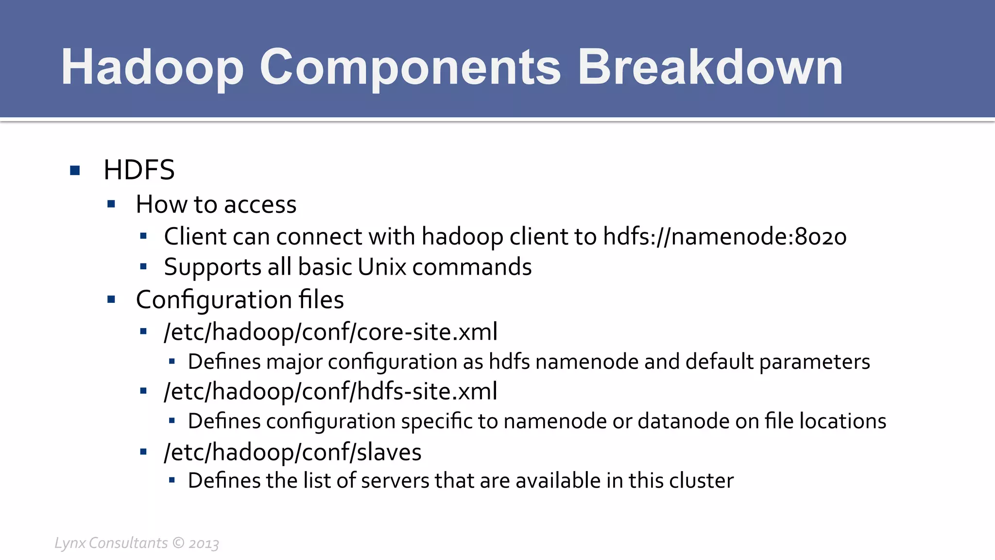 Hadoop Components Breakdown
¡  HDFS	
  
§  How	
  to	
  access	
  
▪  Client	
  can	
  connect	
  with	
  hadoop	
  client	
  to	
  hdfs://namenode:8020	
  
▪  Supports	
  all	
  basic	
  Unix	
  commands	
  
§  Conﬁguration	
  ﬁles	
  
▪  /etc/hadoop/conf/core-­‐site.xml	
  
▪  Deﬁnes	
  major	
  conﬁguration	
  as	
  hdfs	
  namenode	
  and	
  default	
  parameters	
  
▪  /etc/hadoop/conf/hdfs-­‐site.xml	
  
▪  Deﬁnes	
  conﬁguration	
  speciﬁc	
  to	
  namenode	
  or	
  datanode	
  on	
  ﬁle	
  locations	
  
▪  /etc/hadoop/conf/slaves	
  
▪  Deﬁnes	
  the	
  list	
  of	
  servers	
  that	
  are	
  available	
  in	
  this	
  cluster	
  
Lynx	
  Consultants	
  ©	
  2013	
  
 