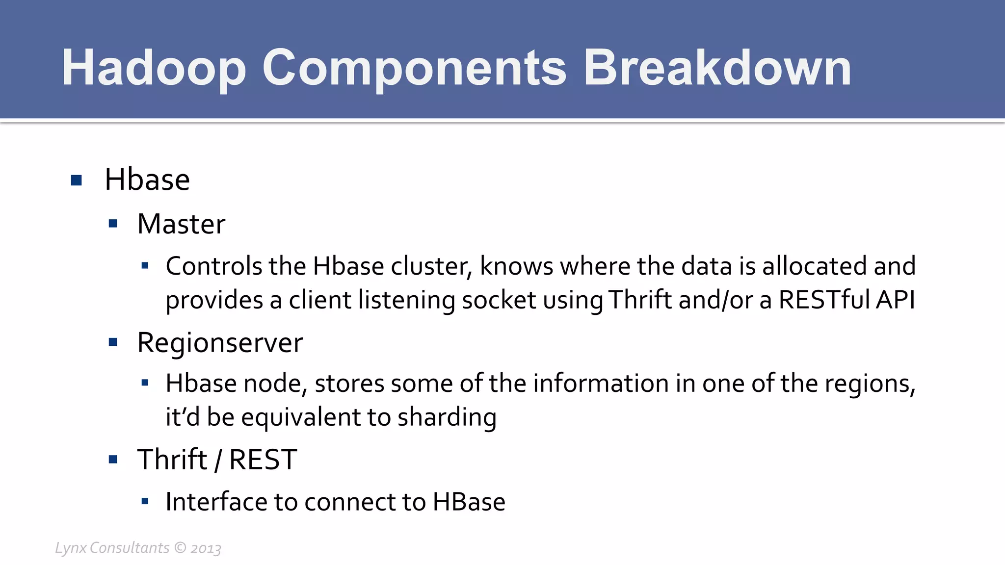 Hadoop Components Breakdown
¡  Hbase	
  
§  Master	
  
▪  Controls	
  the	
  Hbase	
  cluster,	
  knows	
  where	
  the	
  data	
  is	
  allocated	
  and	
  
provides	
  a	
  client	
  listening	
  socket	
  using	
  Thrift	
  and/or	
  a	
  RESTful	
  API	
  
§  Regionserver	
  
▪  Hbase	
  node,	
  stores	
  some	
  of	
  the	
  information	
  in	
  one	
  of	
  the	
  regions,	
  
it’d	
  be	
  equivalent	
  to	
  sharding	
  
§  Thrift	
  /	
  REST	
  
▪  Interface	
  to	
  connect	
  to	
  HBase	
  
Lynx	
  Consultants	
  ©	
  2013	
  
 