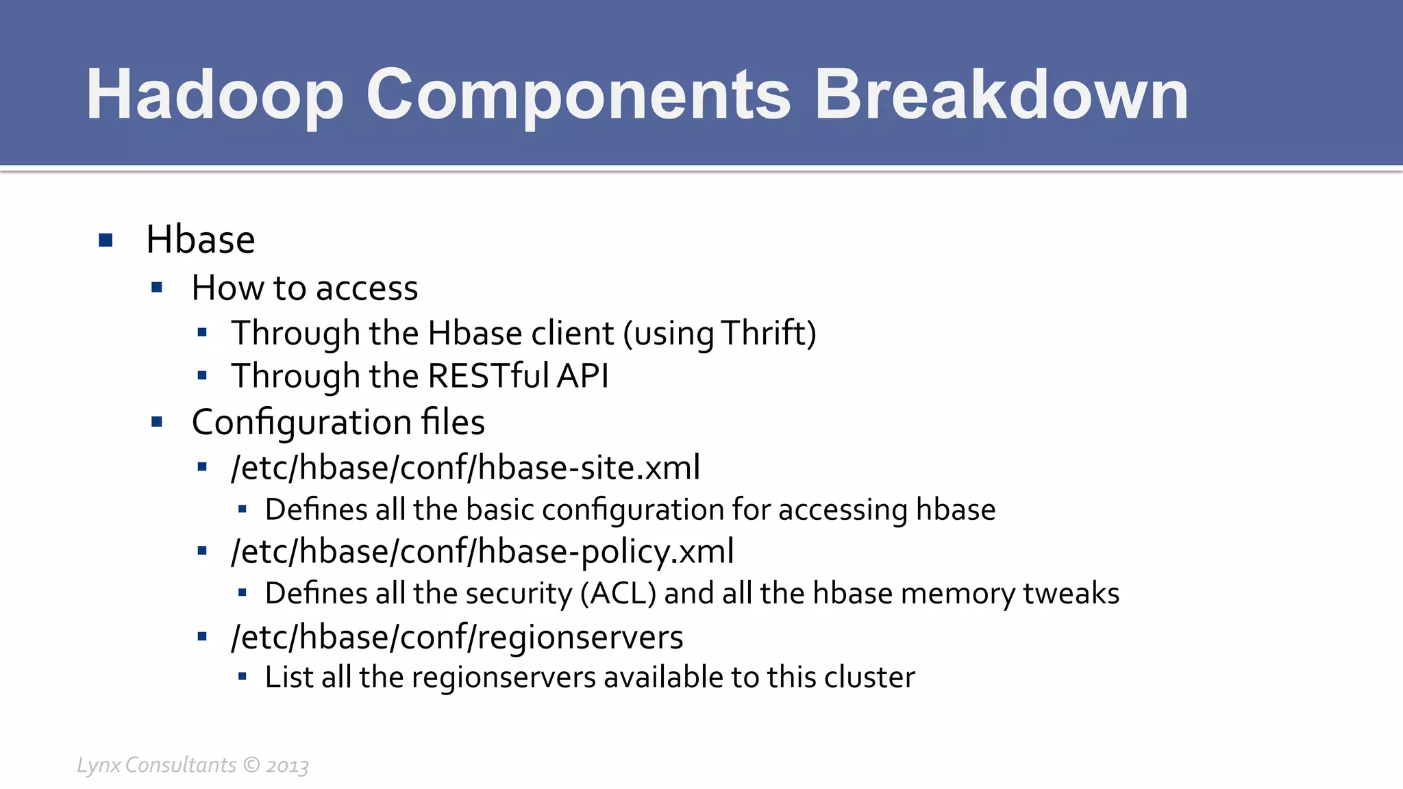 Hadoop Components Breakdown
¡  Hbase	
  
§  How	
  to	
  access	
  
▪  Through	
  the	
  Hbase	
  client	
  (using	
  Thrift)	
  
▪  Through	
  the	
  RESTful	
  API	
  
§  Conﬁguration	
  ﬁles	
  
▪  /etc/hbase/conf/hbase-­‐site.xml	
  
▪  Deﬁnes	
  all	
  the	
  basic	
  conﬁguration	
  for	
  accessing	
  hbase	
  
▪  /etc/hbase/conf/hbase-­‐policy.xml	
  
▪  Deﬁnes	
  all	
  the	
  security	
  (ACL)	
  and	
  all	
  the	
  hbase	
  memory	
  tweaks	
  
▪  /etc/hbase/conf/regionservers	
  
▪  List	
  all	
  the	
  regionservers	
  available	
  to	
  this	
  cluster	
  
Lynx	
  Consultants	
  ©	
  2013	
  
 