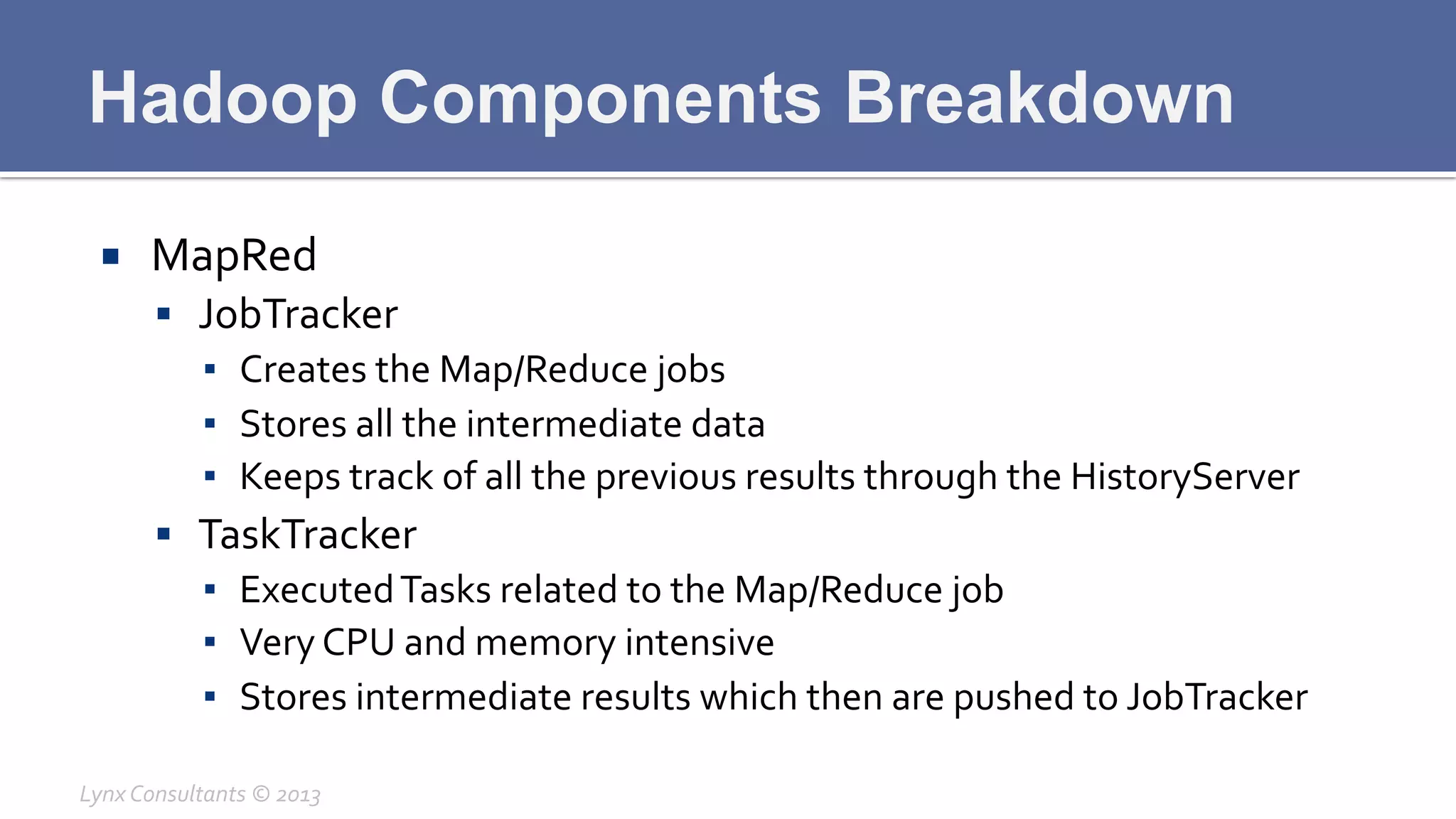 Hadoop Components Breakdown
¡  MapRed	
  
§  JobTracker	
  
▪  Creates	
  the	
  Map/Reduce	
  jobs	
  
▪  Stores	
  all	
  the	
  intermediate	
  data	
  
▪  Keeps	
  track	
  of	
  all	
  the	
  previous	
  results	
  through	
  the	
  HistoryServer	
  
§  TaskTracker	
  
▪  Executed	
  Tasks	
  related	
  to	
  the	
  Map/Reduce	
  job	
  
▪  Very	
  CPU	
  and	
  memory	
  intensive	
  
▪  Stores	
  intermediate	
  results	
  which	
  then	
  are	
  pushed	
  to	
  JobTracker	
  
Lynx	
  Consultants	
  ©	
  2013	
  
 
