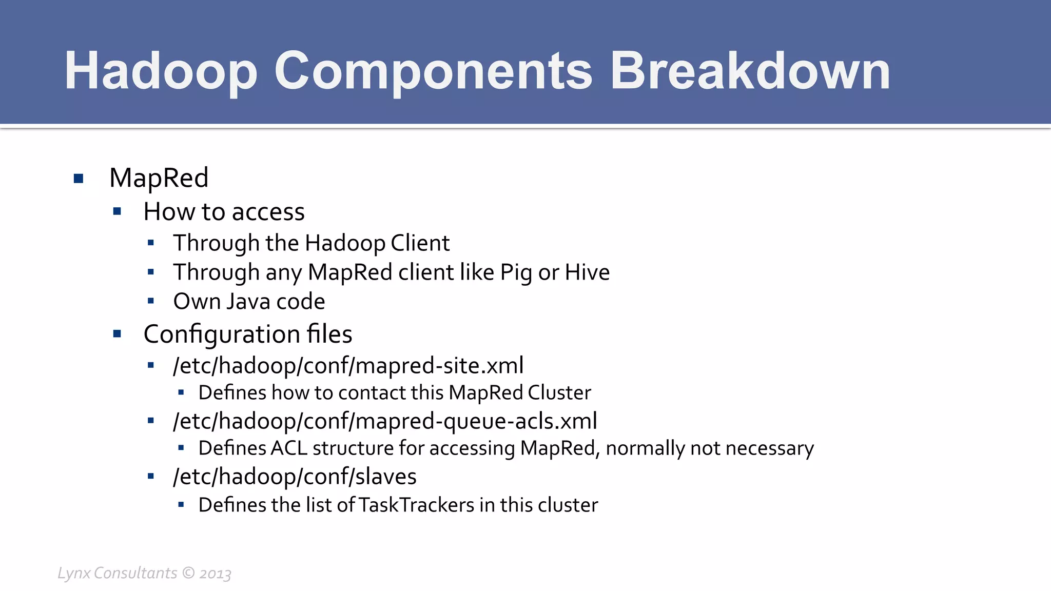 Hadoop Components Breakdown
¡  MapRed	
  
§  How	
  to	
  access	
  
▪  Through	
  the	
  Hadoop	
  Client	
  
▪  Through	
  any	
  MapRed	
  client	
  like	
  Pig	
  or	
  Hive	
  
▪  Own	
  Java	
  code	
  
§  Conﬁguration	
  ﬁles	
  
▪  /etc/hadoop/conf/mapred-­‐site.xml	
  
▪  Deﬁnes	
  how	
  to	
  contact	
  this	
  MapRed	
  Cluster	
  
▪  /etc/hadoop/conf/mapred-­‐queue-­‐acls.xml	
  
▪  Deﬁnes	
  ACL	
  structure	
  for	
  accessing	
  MapRed,	
  normally	
  not	
  necessary	
  
▪  /etc/hadoop/conf/slaves	
  
▪  Deﬁnes	
  the	
  list	
  of	
  TaskTrackers	
  in	
  this	
  cluster	
  
Lynx	
  Consultants	
  ©	
  2013	
  
 
