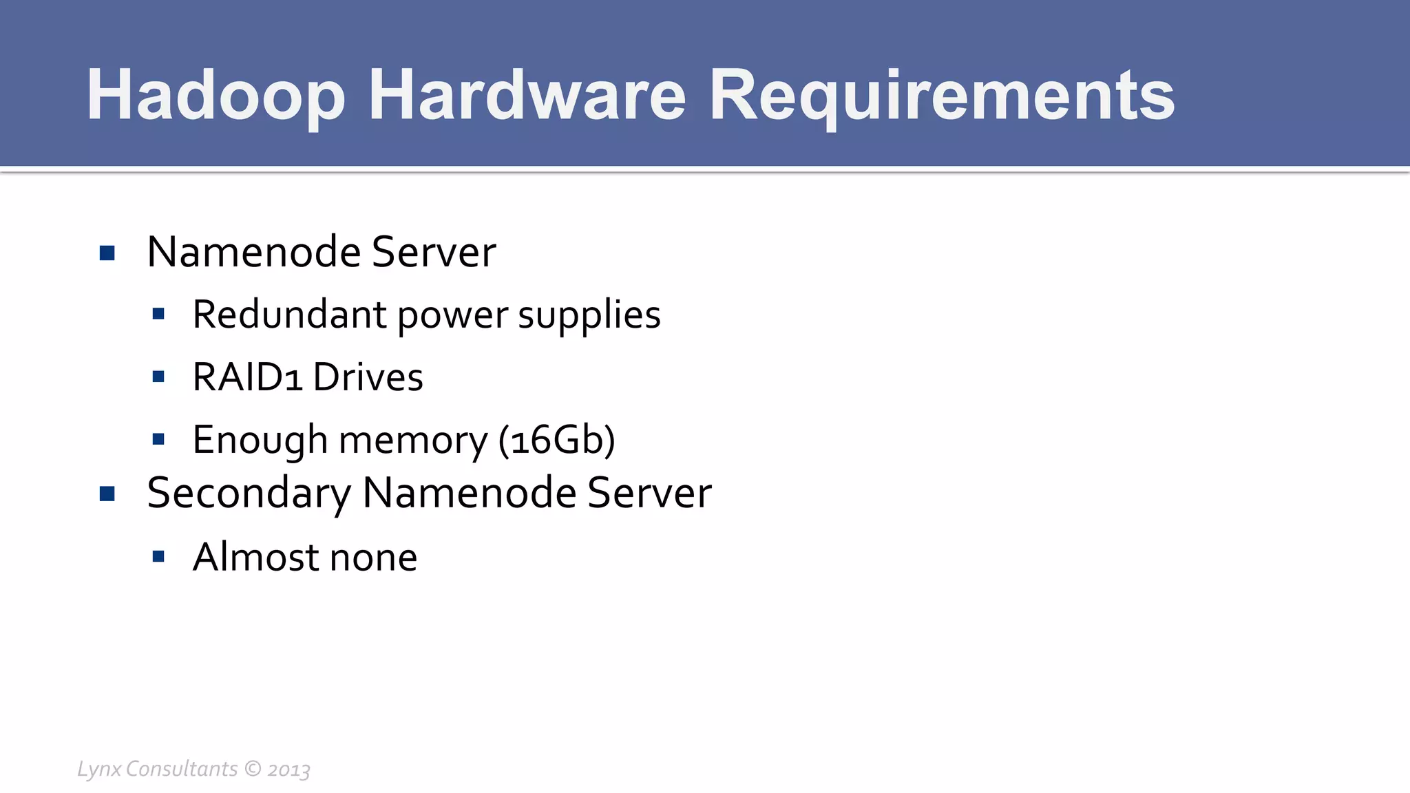 Hadoop Hardware Requirements
¡  Namenode	
  Server	
  
§  Redundant	
  power	
  supplies	
  
§  RAID1	
  Drives	
  
§  Enough	
  memory	
  (16Gb)	
  
¡  Secondary	
  Namenode	
  Server	
  
§  Almost	
  none	
  
Lynx	
  Consultants	
  ©	
  2013	
  
 