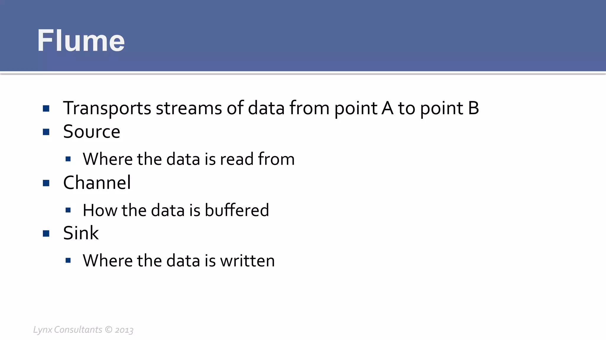 Flume
¡  Transports	
  streams	
  of	
  data	
  from	
  point	
  A	
  to	
  point	
  B	
  
¡  Source	
  
§  Where	
  the	
  data	
  is	
  read	
  from	
  
¡  Channel	
  
§  How	
  the	
  data	
  is	
  buﬀered	
  
¡  Sink	
  
§  Where	
  the	
  data	
  is	
  written	
  
Lynx	
  Consultants	
  ©	
  2013	
  
 