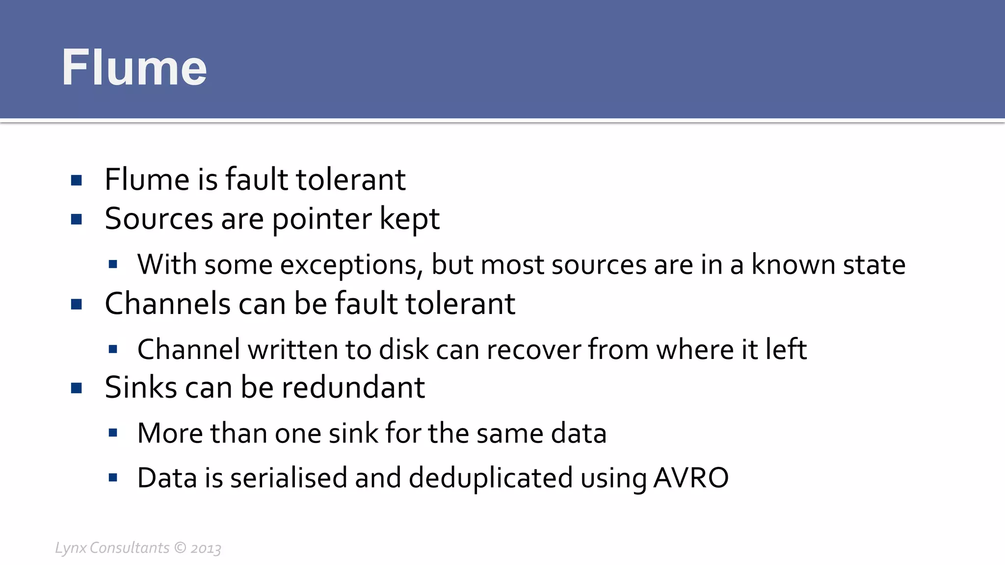Flume
¡  Flume	
  is	
  fault	
  tolerant	
  
¡  Sources	
  are	
  pointer	
  kept	
  
§  With	
  some	
  exceptions,	
  but	
  most	
  sources	
  are	
  in	
  a	
  known	
  state	
  
¡  Channels	
  can	
  be	
  fault	
  tolerant	
  
§  Channel	
  written	
  to	
  disk	
  can	
  recover	
  from	
  where	
  it	
  left	
  
¡  Sinks	
  can	
  be	
  redundant	
  
§  More	
  than	
  one	
  sink	
  for	
  the	
  same	
  data	
  
§  Data	
  is	
  serialised	
  and	
  deduplicated	
  using	
  AVRO	
  
Lynx	
  Consultants	
  ©	
  2013	
  
 