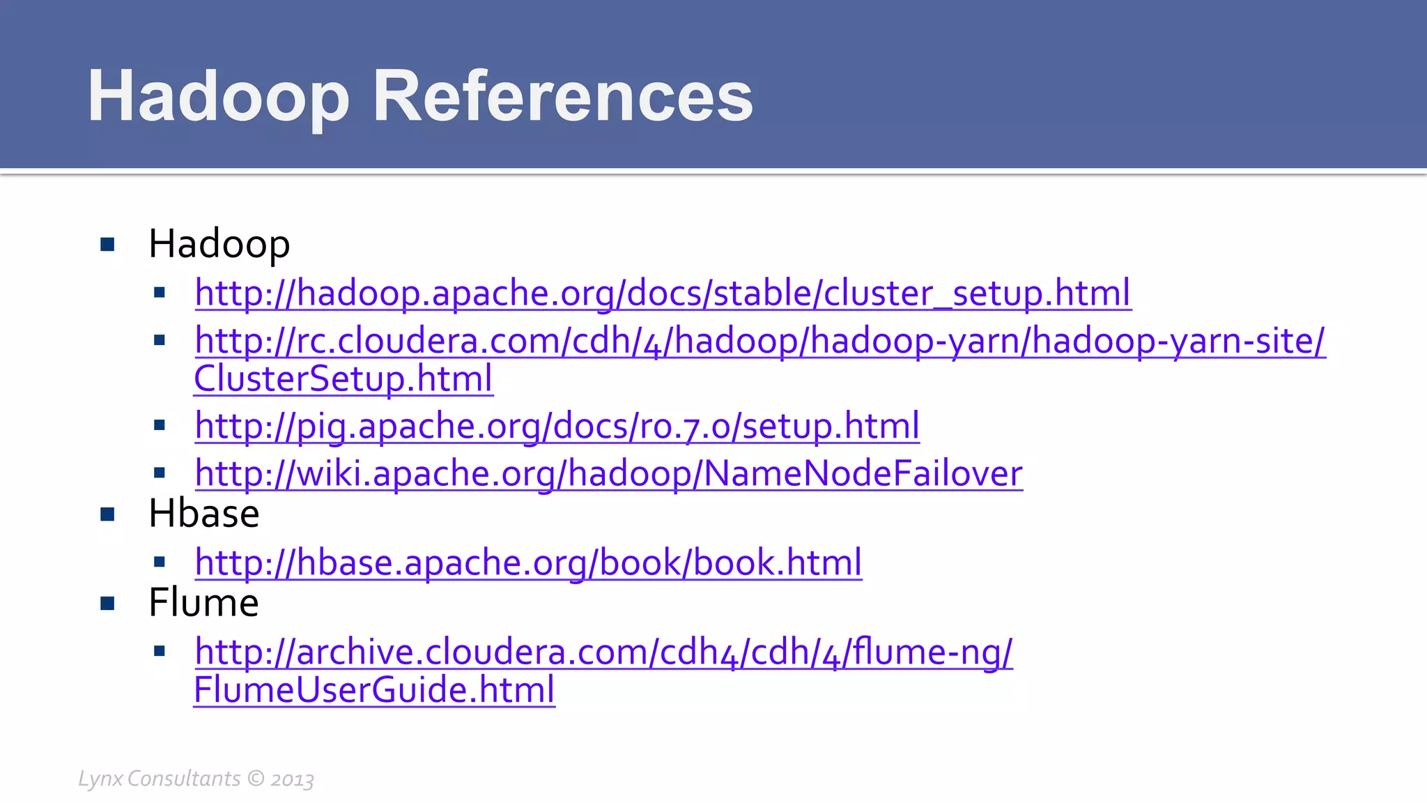 Hadoop References
¡  Hadoop	
  
§  http://hadoop.apache.org/docs/stable/cluster_setup.html	
  
§  http://rc.cloudera.com/cdh/4/hadoop/hadoop-­‐yarn/hadoop-­‐yarn-­‐site/
ClusterSetup.html	
  
§  http://pig.apache.org/docs/r0.7.0/setup.html	
  
§  http://wiki.apache.org/hadoop/NameNodeFailover	
  
¡  Hbase	
  
§  http://hbase.apache.org/book/book.html	
  
¡  Flume	
  
§  http://archive.cloudera.com/cdh4/cdh/4/ﬂume-­‐ng/
FlumeUserGuide.html	
  
Lynx	
  Consultants	
  ©	
  2013	
  
 