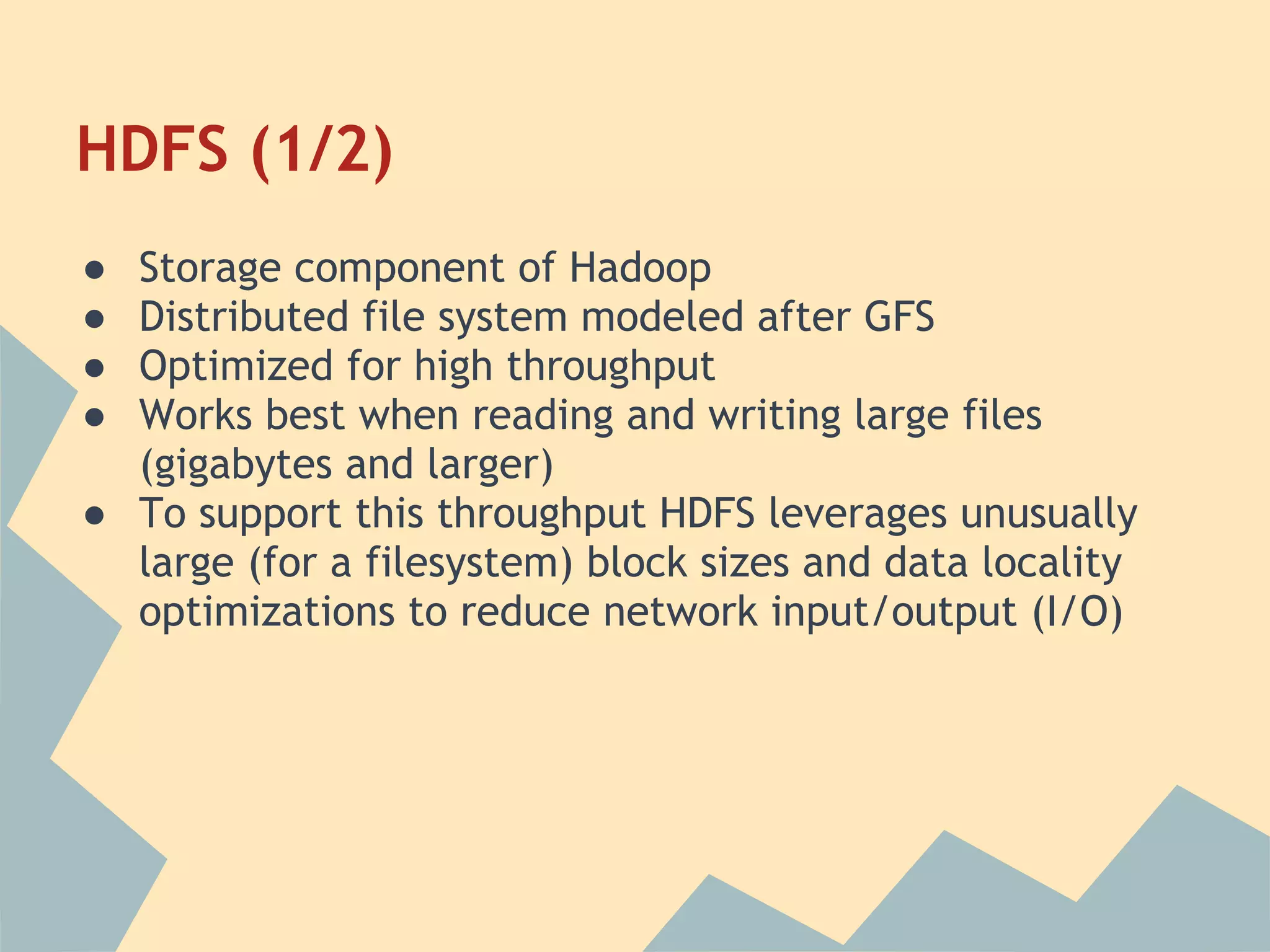 HDFS (1/2) ● Storage component of Hadoop ● Distributed file system modeled after GFS ● Optimized for high throughput ● Works best when reading and writing large files (gigabytes and larger) ● To support this throughput HDFS leverages unusually large (for a filesystem) block sizes and data locality optimizations to reduce network input/output (I/O) 