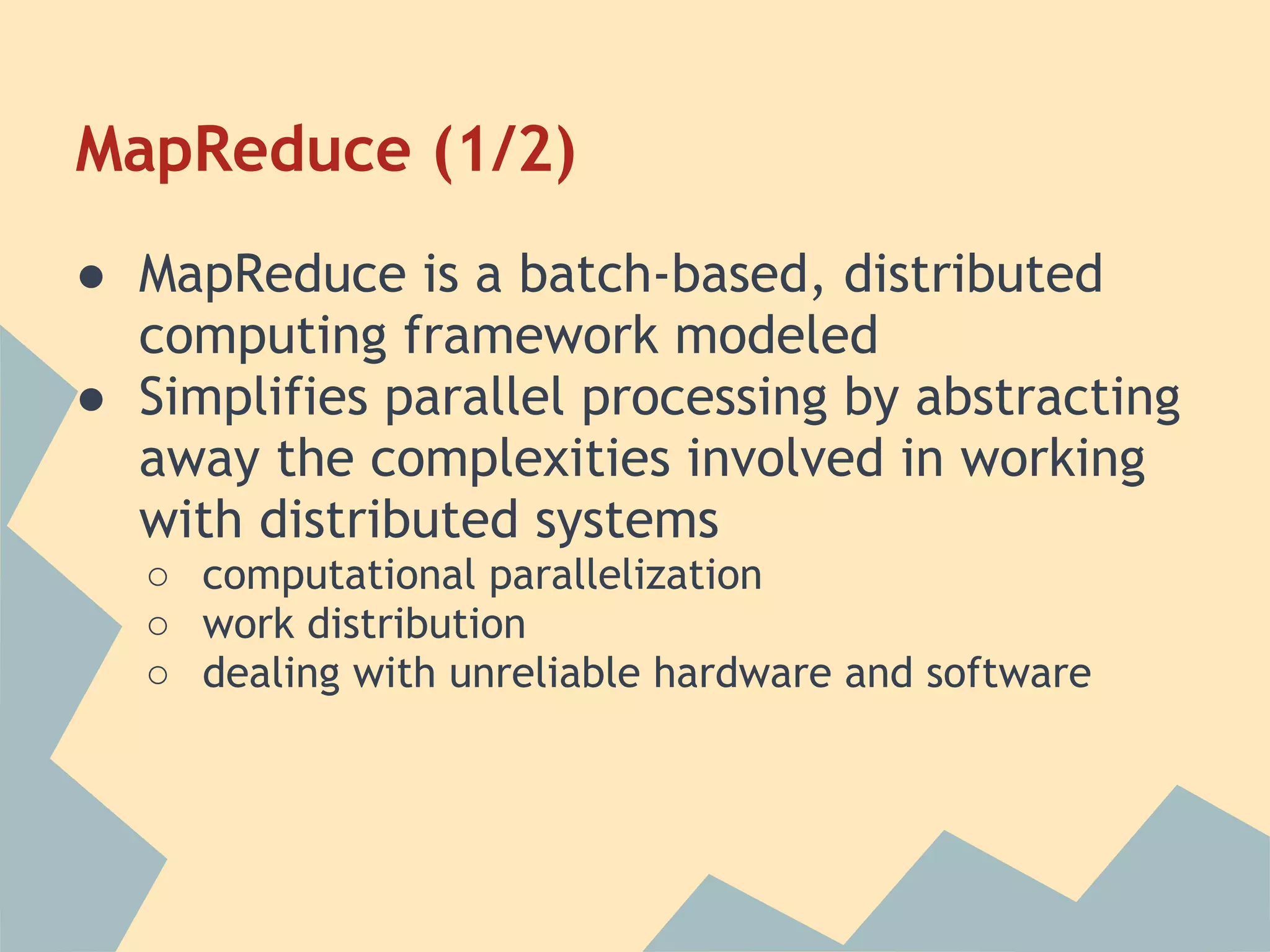 MapReduce (1/2) ● MapReduce is a batch-based, distributed computing framework modeled ● Simplifies parallel processing by abstracting away the complexities involved in working with distributed systems ○ computational parallelization ○ work distribution ○ dealing with unreliable hardware and software 
