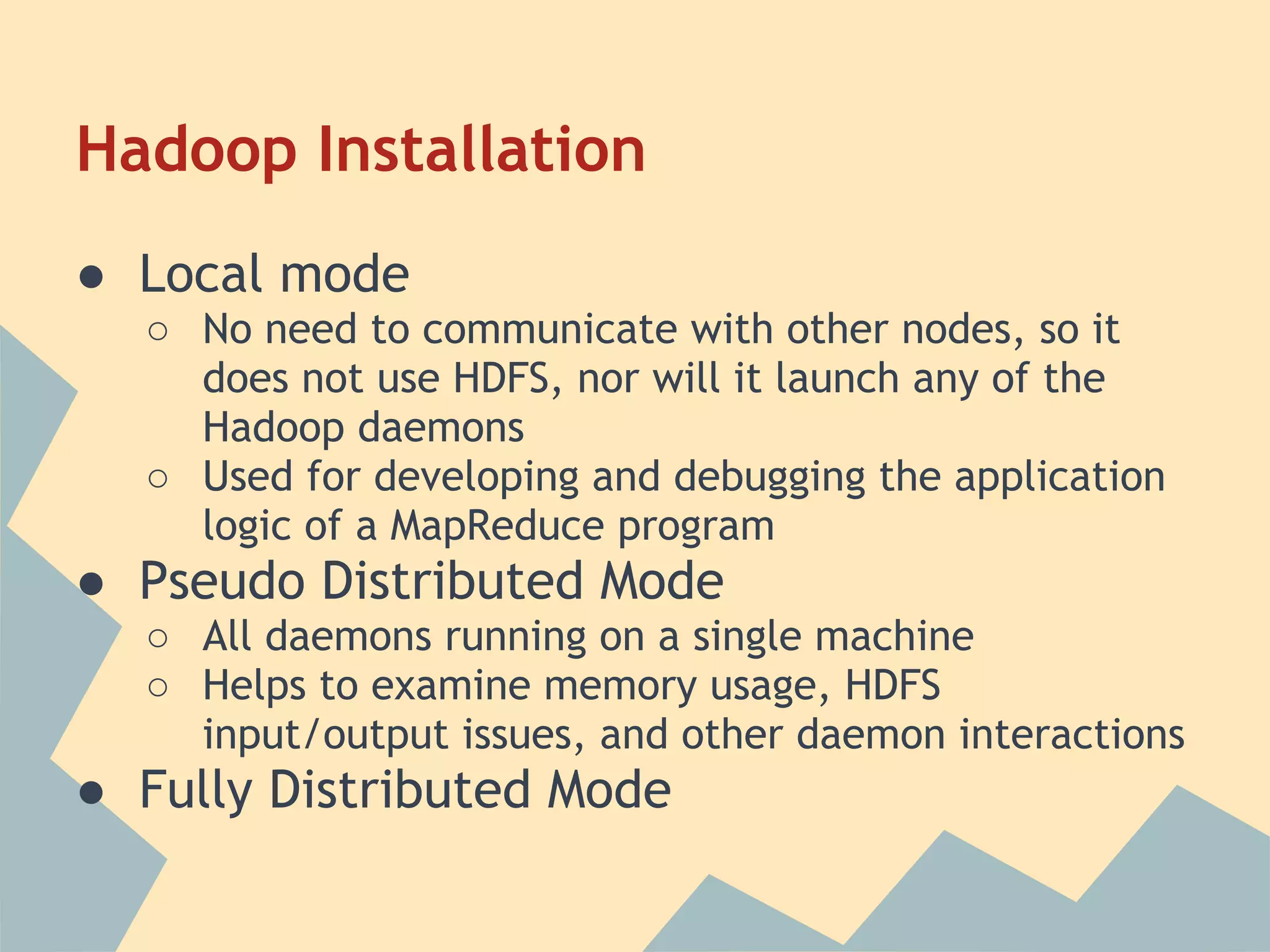 Hadoop Installation ● Local mode ○ No need to communicate with other nodes, so it does not use HDFS, nor will it launch any of the Hadoop daemons ○ Used for developing and debugging the application logic of a MapReduce program ● Pseudo Distributed Mode ○ All daemons running on a single machine ○ Helps to examine memory usage, HDFS input/output issues, and other daemon interactions ● Fully Distributed Mode 
