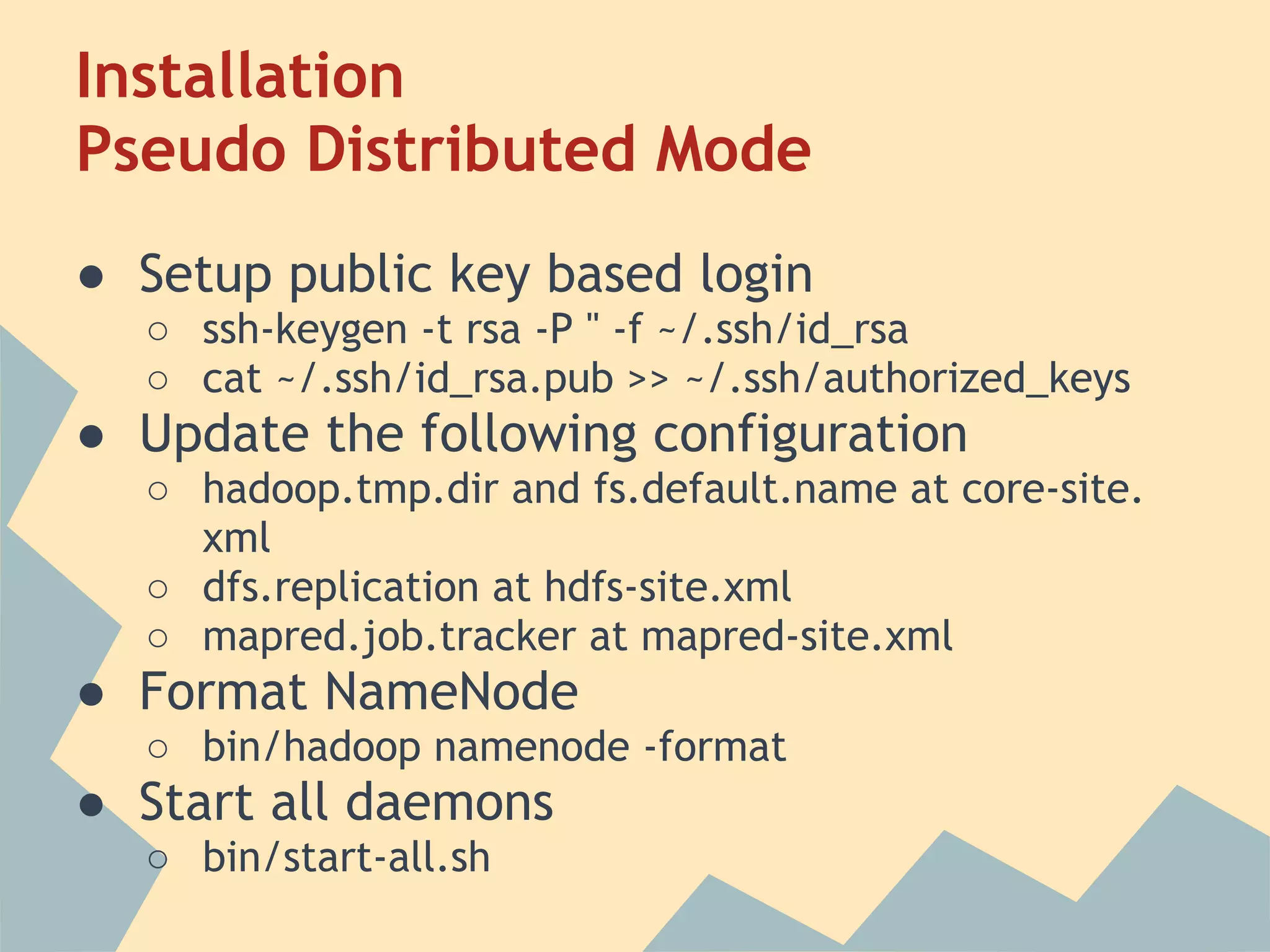 Installation Pseudo Distributed Mode ● Setup public key based login ○ ssh-keygen -t rsa -P '' -f ~/.ssh/id_rsa ○ cat ~/.ssh/id_rsa.pub >> ~/.ssh/authorized_keys ● Update the following configuration ○ hadoop.tmp.dir and fs.default.name at core-site. xml ○ dfs.replication at hdfs-site.xml ○ mapred.job.tracker at mapred-site.xml ● Format NameNode ○ bin/hadoop namenode -format ● Start all daemons ○ bin/start-all.sh 