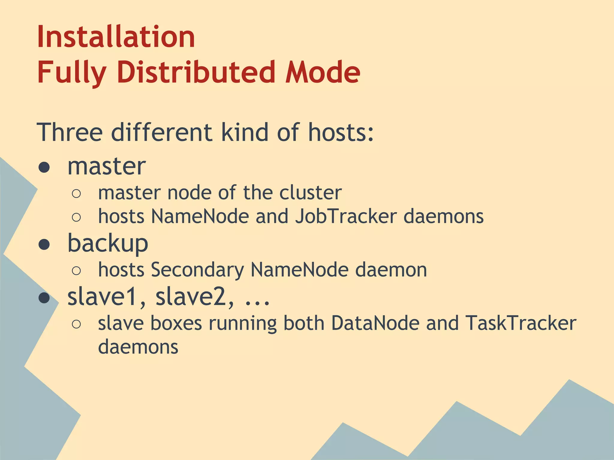 Installation Fully Distributed Mode Three different kind of hosts: ● master ○ master node of the cluster ○ hosts NameNode and JobTracker daemons ● backup ○ hosts Secondary NameNode daemon ● slave1, slave2, ... ○ slave boxes running both DataNode and TaskTracker daemons 