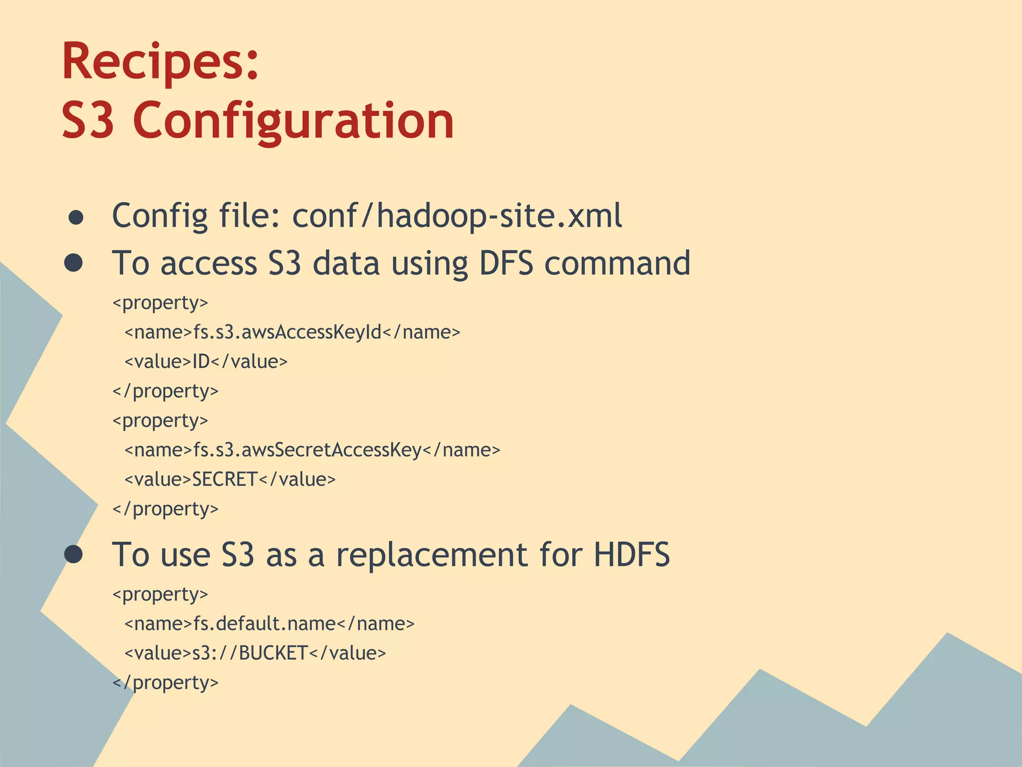 Recipes: S3 Configuration ● Config file: conf/hadoop-site.xml ● To access S3 data using DFS command <property> <name>fs.s3.awsAccessKeyId</name> <value>ID</value> </property> <property> <name>fs.s3.awsSecretAccessKey</name> <value>SECRET</value> </property> ● To use S3 as a replacement for HDFS <property> <name>fs.default.name</name> <value>s3://BUCKET</value> </property> 