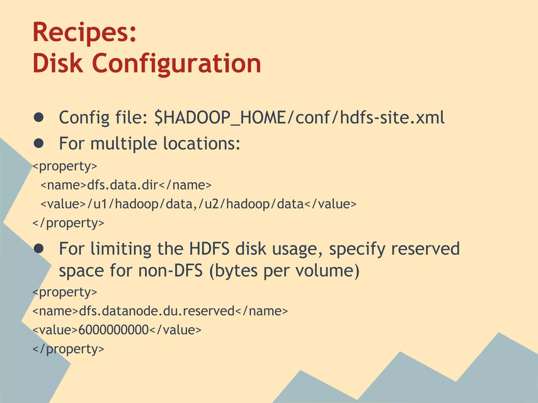 Recipes: Disk Configuration ● Config file: $HADOOP_HOME/conf/hdfs-site.xml ● For multiple locations: <property> <name>dfs.data.dir</name> <value>/u1/hadoop/data,/u2/hadoop/data</value> </property> ● For limiting the HDFS disk usage, specify reserved space for non-DFS (bytes per volume) <property> <name>dfs.datanode.du.reserved</name> <value>6000000000</value> </property> 