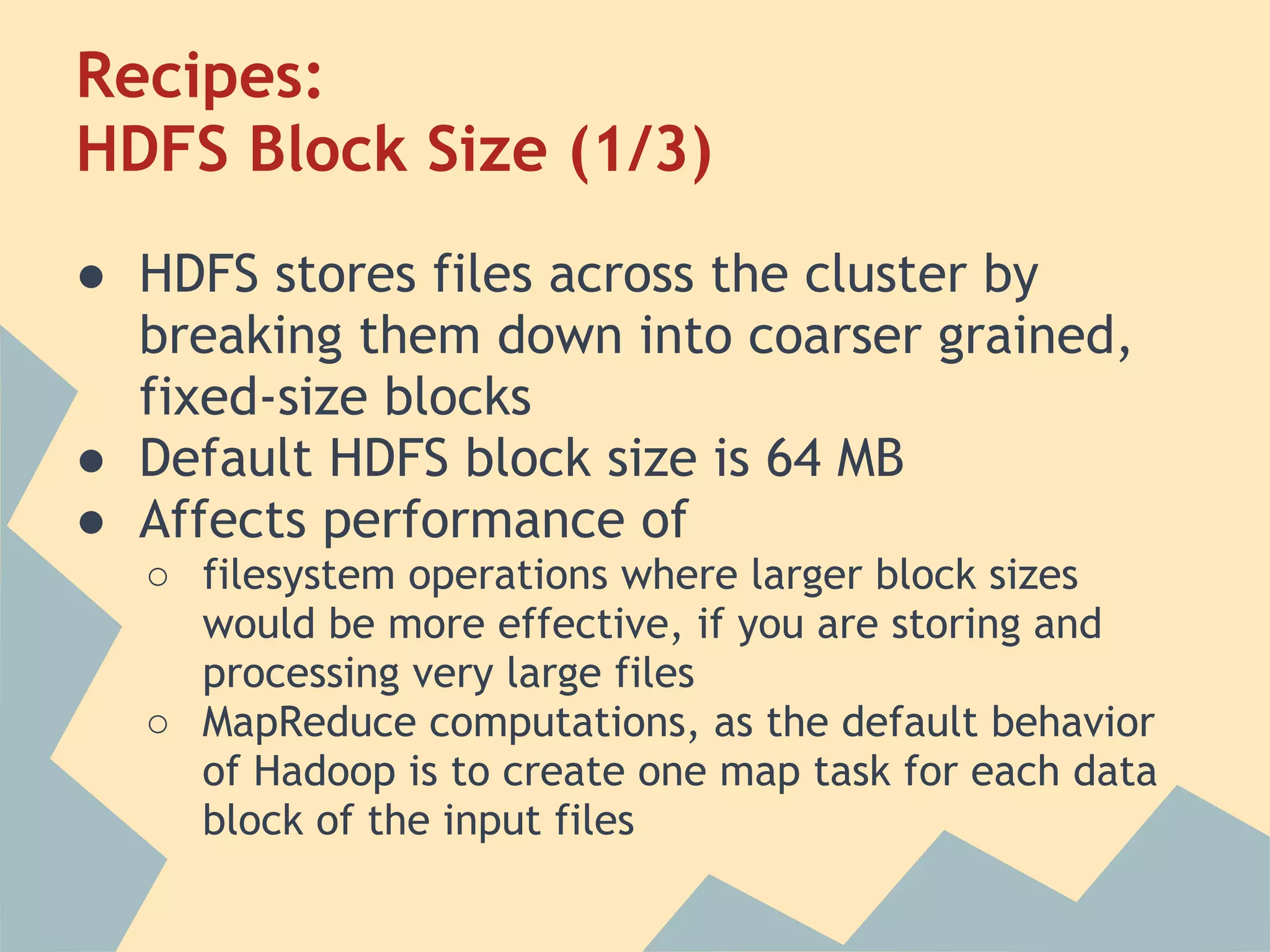 Recipes: HDFS Block Size (1/3) ● HDFS stores files across the cluster by breaking them down into coarser grained, fixed-size blocks ● Default HDFS block size is 64 MB ● Affects performance of ○ filesystem operations where larger block sizes would be more effective, if you are storing and processing very large files ○ MapReduce computations, as the default behavior of Hadoop is to create one map task for each data block of the input files 