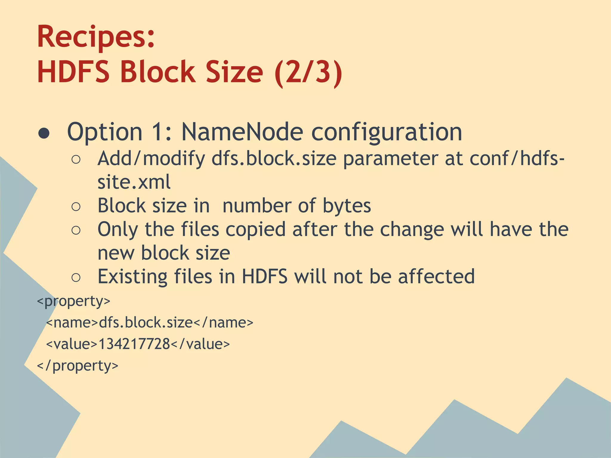 Recipes: HDFS Block Size (2/3) ● Option 1: NameNode configuration ○ Add/modify dfs.block.size parameter at conf/hdfs- site.xml ○ Block size in number of bytes ○ Only the files copied after the change will have the new block size ○ Existing files in HDFS will not be affected <property> <name>dfs.block.size</name> <value>134217728</value> </property> 