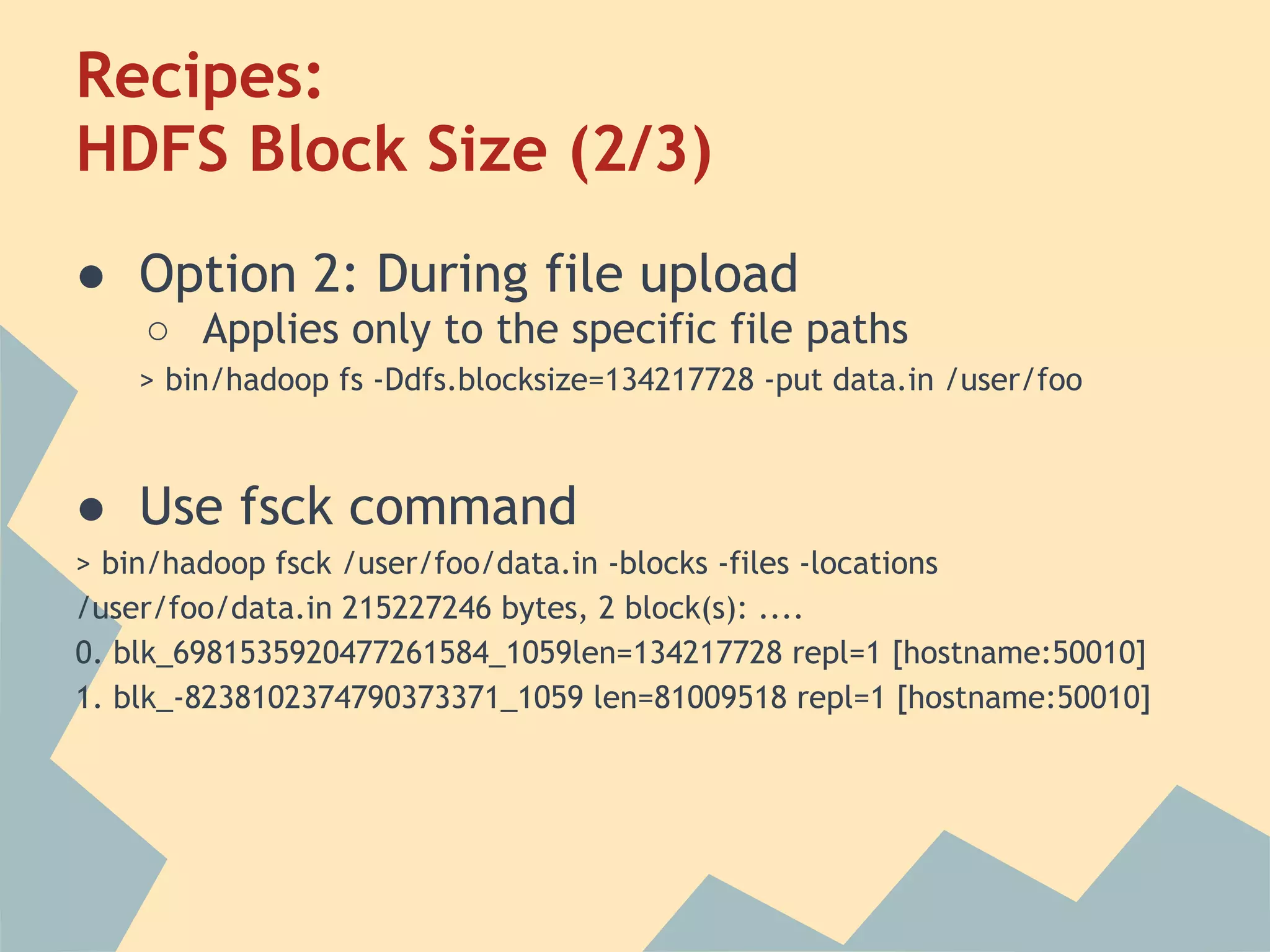 Recipes: HDFS Block Size (2/3) ● Option 2: During file upload ○ Applies only to the specific file paths > bin/hadoop fs -Ddfs.blocksize=134217728 -put data.in /user/foo ● Use fsck command > bin/hadoop fsck /user/foo/data.in -blocks -files -locations /user/foo/data.in 215227246 bytes, 2 block(s): .... 0. blk_6981535920477261584_1059len=134217728 repl=1 [hostname:50010] 1. blk_-8238102374790373371_1059 len=81009518 repl=1 [hostname:50010] 