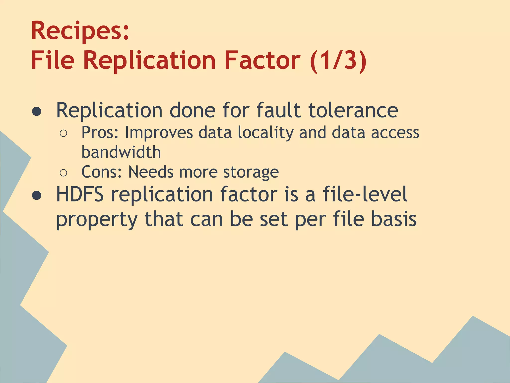 Recipes: File Replication Factor (1/3) ● Replication done for fault tolerance ○ Pros: Improves data locality and data access bandwidth ○ Cons: Needs more storage ● HDFS replication factor is a file-level property that can be set per file basis 