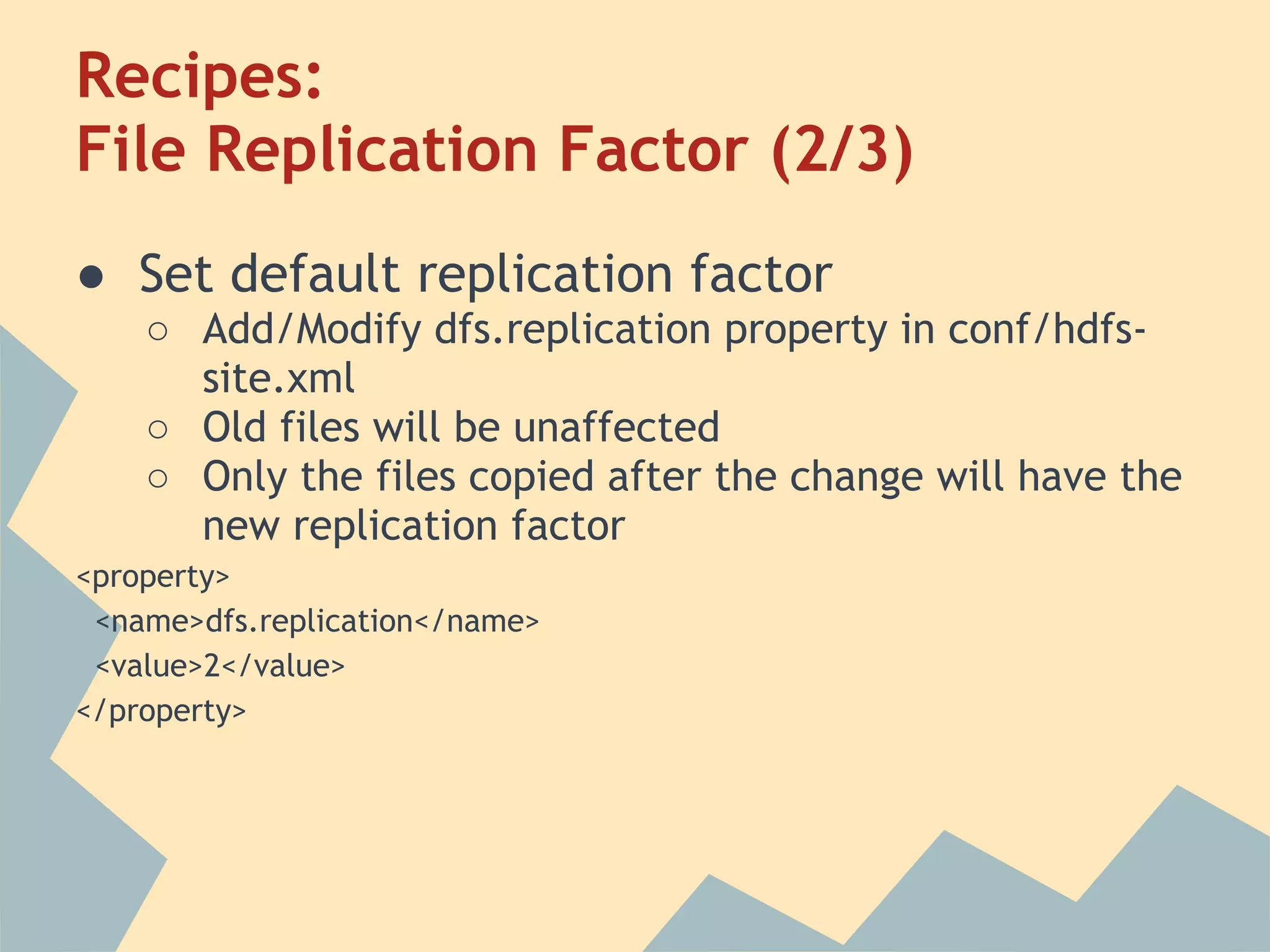 Recipes: File Replication Factor (2/3) ● Set default replication factor ○ Add/Modify dfs.replication property in conf/hdfs- site.xml ○ Old files will be unaffected ○ Only the files copied after the change will have the new replication factor <property> <name>dfs.replication</name> <value>2</value> </property> 