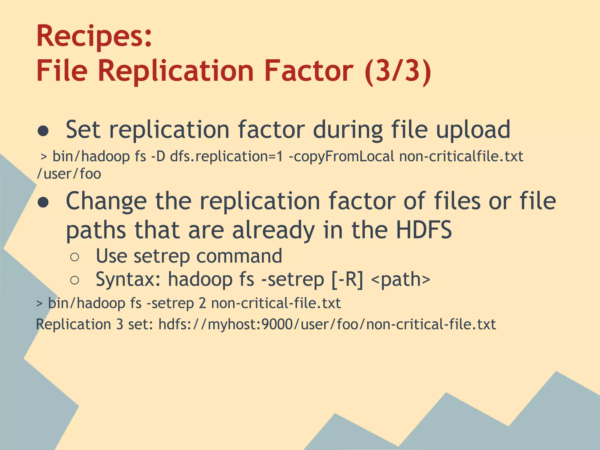 Recipes: File Replication Factor (3/3) ● Set replication factor during file upload > bin/hadoop fs -D dfs.replication=1 -copyFromLocal non-criticalfile.txt /user/foo ● Change the replication factor of files or file paths that are already in the HDFS ○ Use setrep command ○ Syntax: hadoop fs -setrep [-R] <path> > bin/hadoop fs -setrep 2 non-critical-file.txt Replication 3 set: hdfs://myhost:9000/user/foo/non-critical-file.txt 