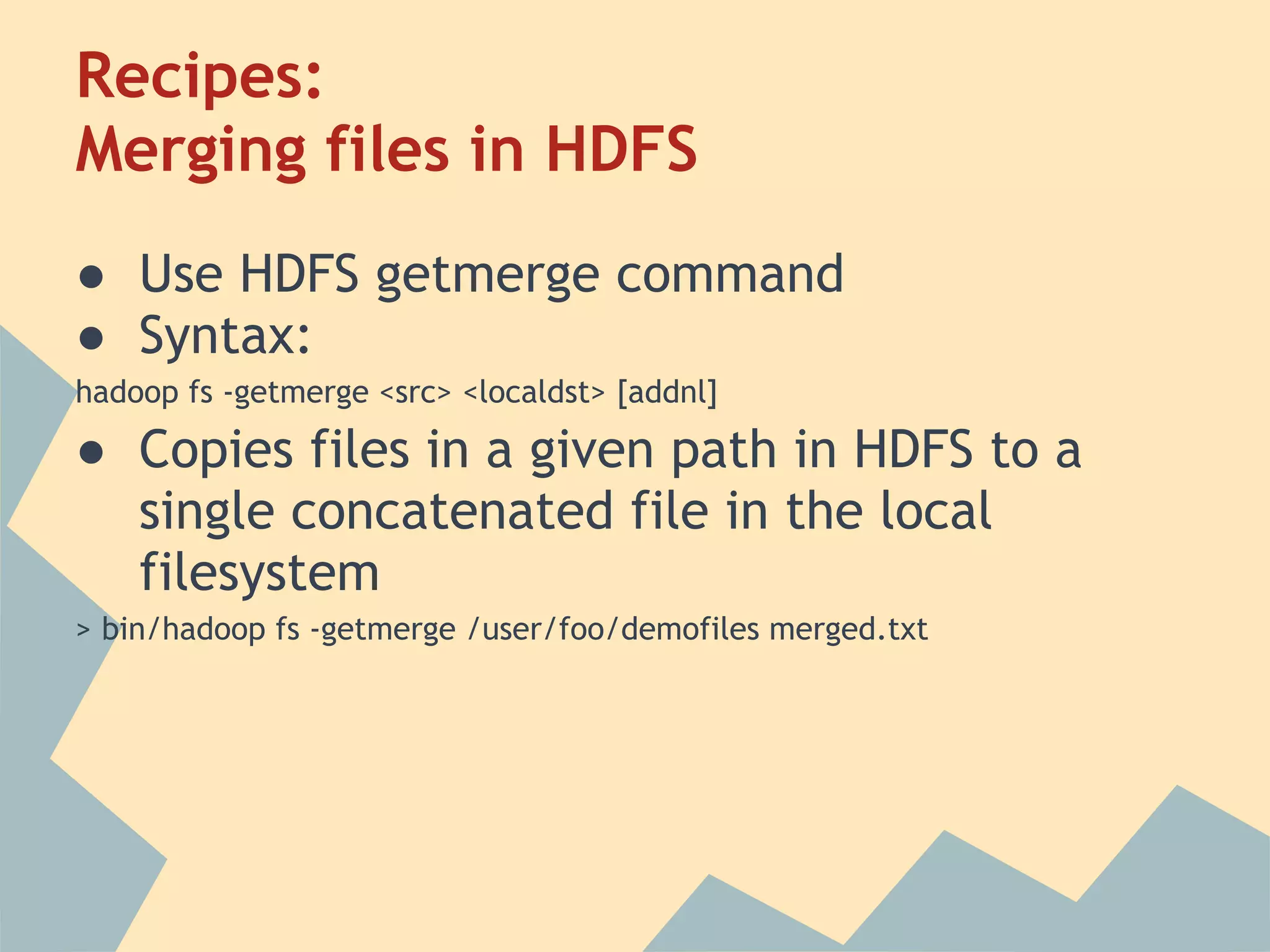 Recipes: Merging files in HDFS ● Use HDFS getmerge command ● Syntax: hadoop fs -getmerge <src> <localdst> [addnl] ● Copies files in a given path in HDFS to a single concatenated file in the local filesystem > bin/hadoop fs -getmerge /user/foo/demofiles merged.txt 