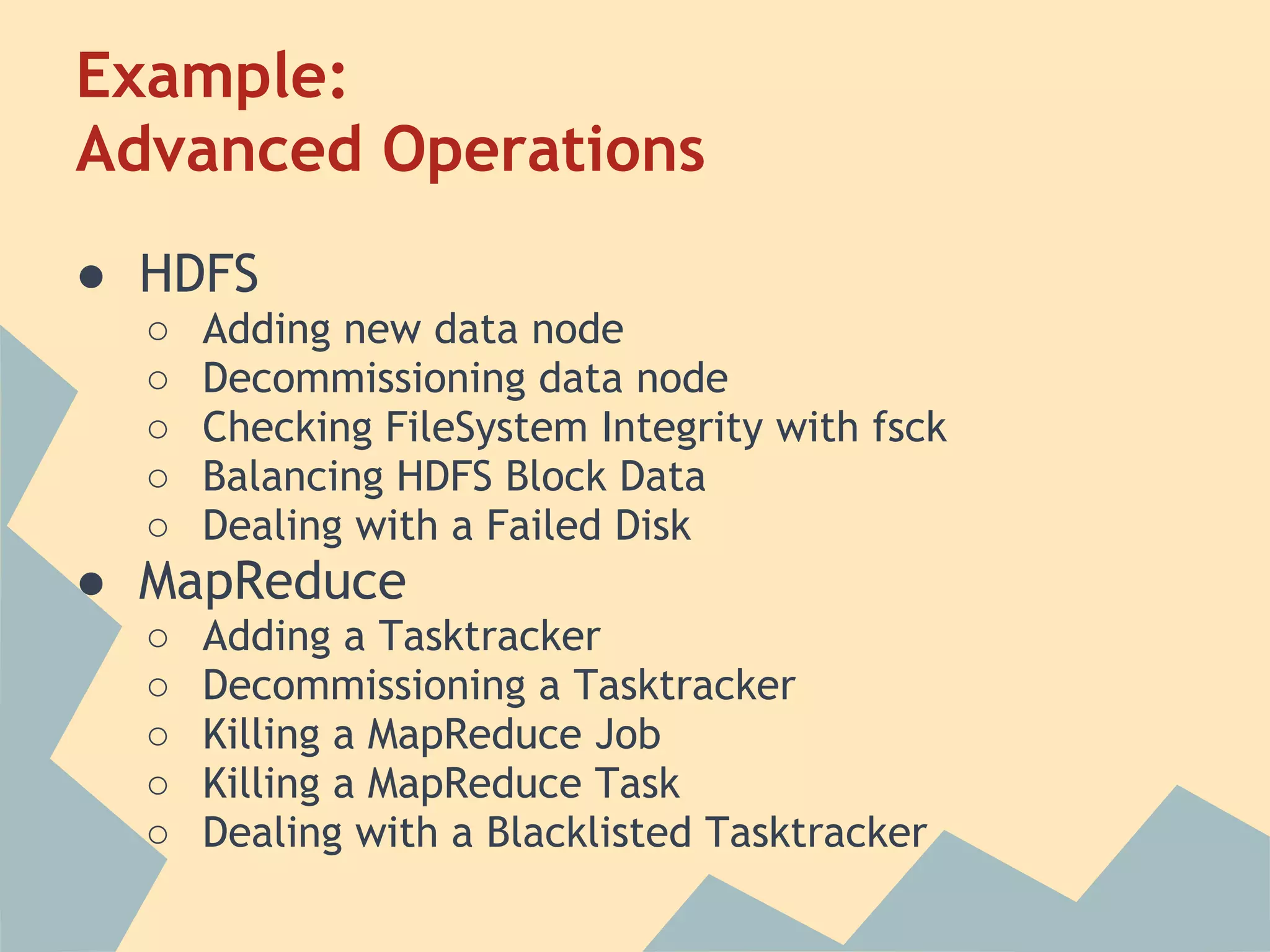 Example: Advanced Operations ● HDFS ○ Adding new data node ○ Decommissioning data node ○ Checking FileSystem Integrity with fsck ○ Balancing HDFS Block Data ○ Dealing with a Failed Disk ● MapReduce ○ Adding a Tasktracker ○ Decommissioning a Tasktracker ○ Killing a MapReduce Job ○ Killing a MapReduce Task ○ Dealing with a Blacklisted Tasktracker 