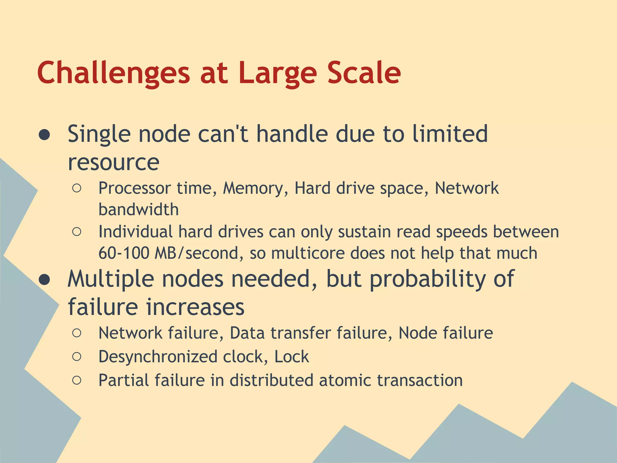 Challenges at Large Scale ● Single node can't handle due to limited resource ○ Processor time, Memory, Hard drive space, Network bandwidth ○ Individual hard drives can only sustain read speeds between 60-100 MB/second, so multicore does not help that much ● Multiple nodes needed, but probability of failure increases ○ Network failure, Data transfer failure, Node failure ○ Desynchronized clock, Lock ○ Partial failure in distributed atomic transaction 