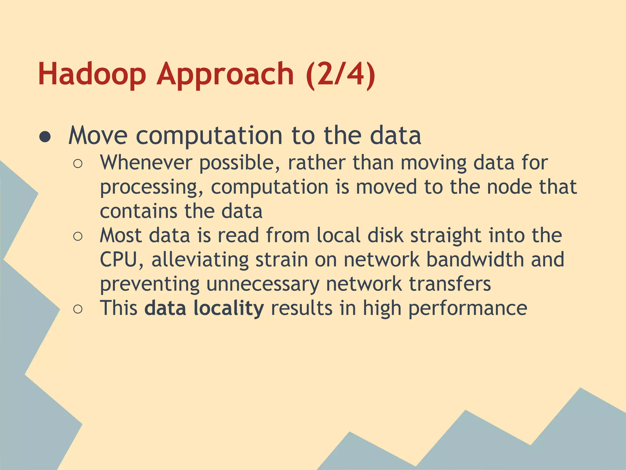 Hadoop Approach (2/4) ● Move computation to the data ○ Whenever possible, rather than moving data for processing, computation is moved to the node that contains the data ○ Most data is read from local disk straight into the CPU, alleviating strain on network bandwidth and preventing unnecessary network transfers ○ This data locality results in high performance 