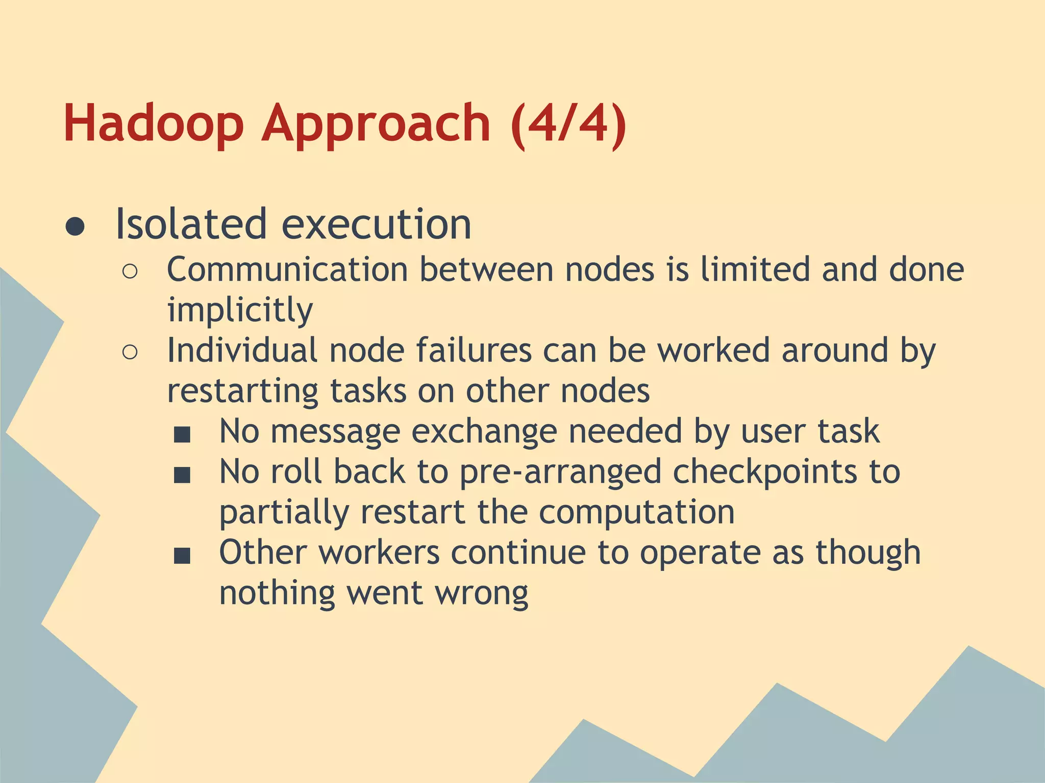 Hadoop Approach (4/4) ● Isolated execution ○ Communication between nodes is limited and done implicitly ○ Individual node failures can be worked around by restarting tasks on other nodes ■ No message exchange needed by user task ■ No roll back to pre-arranged checkpoints to partially restart the computation ■ Other workers continue to operate as though nothing went wrong 