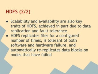 HDFS (2/2)
● Scalability and availability are also key
traits of HDFS, achieved in part due to data
replication and fault tolerance
● HDFS replicates files for a configured
number of times, is tolerant of both
software and hardware failure, and
automatically re-replicates data blocks on
nodes that have failed
 