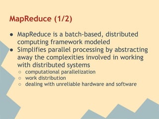 MapReduce (1/2)
● MapReduce is a batch-based, distributed
computing framework modeled
● Simplifies parallel processing by abstracting
away the complexities involved in working
with distributed systems
○ computational parallelization
○ work distribution
○ dealing with unreliable hardware and software
 