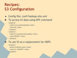 Recipes:
S3 Configuration
● Config file: conf/hadoop-site.xml
● To access S3 data using DFS command
<property>
<name>fs.s3.awsAccessKeyId</name>
<value>ID</value>
</property>
<property>
<name>fs.s3.awsSecretAccessKey</name>
<value>SECRET</value>
</property>
● To use S3 as a replacement for HDFS
<property>
<name>fs.default.name</name>
<value>s3://BUCKET</value>
</property>
 
