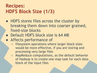 Recipes:
HDFS Block Size (1/3)
● HDFS stores files across the cluster by
breaking them down into coarser grained,
fixed-size blocks
● Default HDFS block size is 64 MB
● Affects performance of
○ filesystem operations where larger block sizes
would be more effective, if you are storing and
processing very large files
○ MapReduce computations, as the default behavior
of Hadoop is to create one map task for each data
block of the input files
 