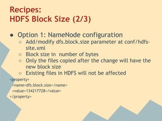 Recipes:
HDFS Block Size (2/3)
● Option 1: NameNode configuration
○ Add/modify dfs.block.size parameter at conf/hdfs-
site.xml
○ Block size in number of bytes
○ Only the files copied after the change will have the
new block size
○ Existing files in HDFS will not be affected
<property>
<name>dfs.block.size</name>
<value>134217728</value>
</property>
 