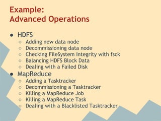 Example:
Advanced Operations
● HDFS
○ Adding new data node
○ Decommissioning data node
○ Checking FileSystem Integrity with fsck
○ Balancing HDFS Block Data
○ Dealing with a Failed Disk
● MapReduce
○ Adding a Tasktracker
○ Decommissioning a Tasktracker
○ Killing a MapReduce Job
○ Killing a MapReduce Task
○ Dealing with a Blacklisted Tasktracker
 