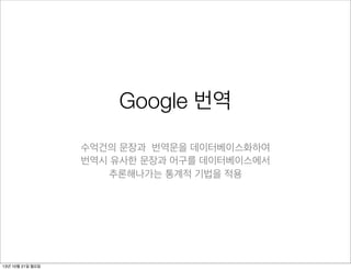 Google 번역
수억건의 문장과 번역문을 데이터베이스화하여
번역시 유사한 문장과 어구를 데이터베이스에서
추론해나가는 통계적 기법을 적용

13년 10월 21일 월요일

 