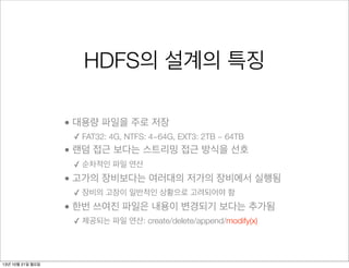 HDFS의 설계의 특징
• 대용량 파일을 주로 저장
✓ FAT32: 4G, NTFS: 4~64G, EXT3: 2TB ~ 64TB

• 랜덤 접근 보다는 스트리밍 접근 방식을 선호
✓ 순차적인 파일 연산

• 고가의 장비보다는 여러대의 저가의 장비에서 실행됨
✓ 장비의 고장이 일반적인 상황으로 고려되어야 함

• 한번 쓰여진 파일은 내용이 변경되기 보다는 추가됨
✓ 제공되는 파일 연산: create/delete/append/modify(x)

13년 10월 21일 월요일

 