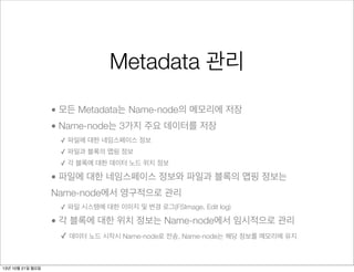 Metadata 관리
• 모든 Metadata는 Name-node의 메모리에 저장
• Name-node는 3가지 주요 데이터를 저장
✓ 파일에 대한 네임스페이스 정보
✓ 파일과 블록의 맵핑 정보
✓ 각 블록에 대한 데이터 노드 위치 정보

• 파일에 대한 네임스페이스 정보와 파일과 블록의 맵핑 정보는
Name-node에서 영구적으로 관리
✓ 파일 시스템에 대한 이미지 및 변경 로그(FSImage, Edit log)

• 각 블록에 대한 위치 정보는 Name-node에서 임시적으로 관리
✓ 데이터 노드 시작시 Name-node로 전송, Name-node는 해당 정보를 메모리에 유지

13년 10월 21일 월요일

 