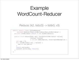 Example
WordCount-Reducer
Reduce: (k2, list(v2)) -> list(k3, v3)
public static class IntSumReducer
extends Reducer<Text,IntWritable,Text,IntWritable> {
private IntWritable result = new IntWritable();

}

13년 10월 21일 월요일

public void reduce(Text key, Iterable<IntWritable> values,
Context context
) throws IOException, InterruptedException {
int sum = 0;
for (IntWritable val : values) {
sum += val.get();
}
result.set(sum);
context.write(key, result);
}

 