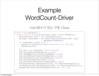 Example
WordCount-Driver
main함수가 있는 구동 Class
public class WordCount {
public static void main(String[] args) throws Exception {
Configuration conf = new Configuration();
String[] otherArgs = new GenericOptionsParser(conf, args)
.getRemainingArgs();
if (otherArgs.length != 2) {
System.err.println("Usage: wordcount <in> <out>");
System.exit(2);
}
Job job = new Job(conf, "word count");
job.setJarByClass(WordCount.class);
job.setMapperClass(TokenizerMapper.class);
job.setCombinerClass(IntSumReducer.class);
job.setReducerClass(IntSumReducer.class);
job.setOutputKeyClass(Text.class);
job.setOutputValueClass(IntWritable.class);
FileInputFormat.addInputPath(job, new Path(otherArgs[0]));
FileOutputFormat.setOutputPath(job, new Path(otherArgs[1]));
System.exit(job.waitForCompletion(true) ? 0 : 1);
}
}
13년 10월 21일 월요일

 