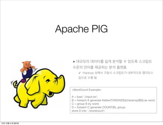 Apache PIG
• 대규모의 데이터를 쉽게 분석할 수 있도록 스크립트
수준의 언어를 제공하는 분석 플랫폼
✓ Hadoop 상에서 구동시 스크립트가 내부적으로 맵리듀스
잡으로 수행 됨

<WordCount Example>
A = load './input.txt';
B = foreach A generate ﬂatten(TOKENIZE((chararray)$0)) as word;
C = group B by word;
D = foreach C generate COUNT(B), group;
store D into './wordcount';

13년 10월 21일 월요일

 