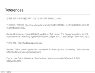 References
• 정재화. 시작하세요! 하둡 프로그래밍. 경기도 파주: 위키북스, 2012
• 위키피디아. 빅데이터. http://ko.wikipedia.org/wiki/%EB%B9%85_%EB%8D%B0%EC%9D
%B4%ED%84%B0 .
• Sanjay Ghemawat, Howard Gobioﬀ, and Shun-Tak Leung. The Google le system. In 19th
Symposium on Operating Systems Principles, pages 2943, Lake George, New York, 2003.
• 아파치. 하둡. http://hadoop.apache.org/
• Hadoop YARN “A next-generation framework for Hadoop data processing”, Hortonworks,
http://hortonworks.com/hadoop/yarn
• Flume User Guide, Cloudera, http://archive.cloudera.com/cdh/3/ﬂume-0.9.0+1/
UserGuide.html

13년 10월 21일 월요일

 