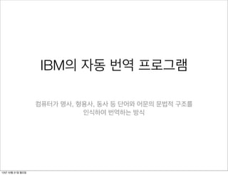 IBM의 자동 번역 프로그램
컴퓨터가 명사, 형용사, 동사 등 단어와 어문의 문법적 구조를
인식하여 번역하는 방식

13년 10월 21일 월요일

 