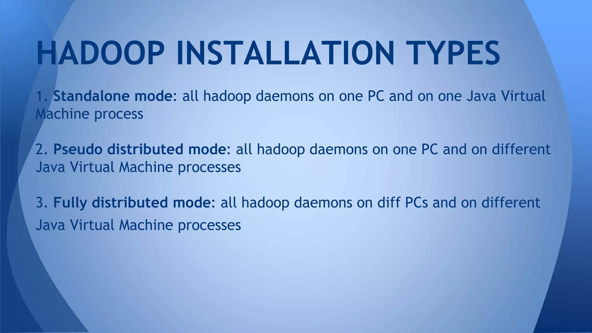 1. Standalone mode: all hadoop daemons on one PC and on one Java Virtual
Machine process
2. Pseudo distributed mode: all hadoop daemons on one PC and on different
Java Virtual Machine processes
3. Fully distributed mode: all hadoop daemons on diff PCs and on different
Java Virtual Machine processes
HADOOP INSTALLATION TYPES
 