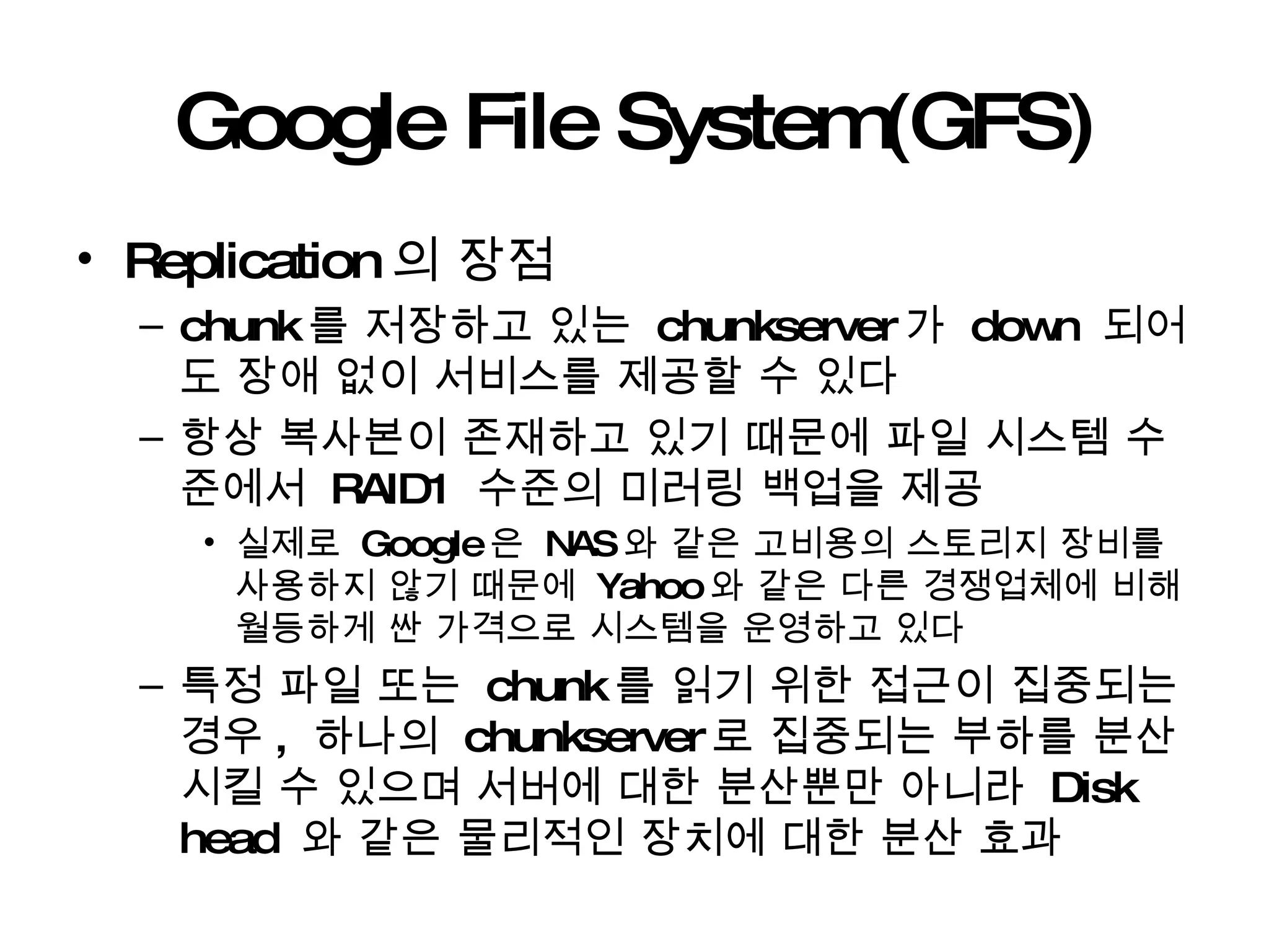 Google File System(GFS) Replication 의 장점 chunk 를 저장하고 있는  chunkserver 가  down  되어도 장애 없이 서비스를 제공할 수 있다 항상 복사본이 존재하고 있기 때문에 파일 시스템 수준에서  RAID1  수준의 미러링 백업을 제공 실제로  Google 은  NAS 와 같은 고비용의 스토리지 장비를 사용하지 않기 때문에  Yahoo 와 같은 다른 경쟁업체에 비해 월등하게 싼 가격으로 시스템을 운영하고 있다 특정 파일 또는  chunk 를 읽기 위한 접근이 집중되는 경우 ,  하나의  chunkserver 로 집중되는 부하를 분산시킬 수 있으며 서버에 대한 분산뿐만 아니라  Disk head  와 같은 물리적인 장치에 대한 분산 효과 