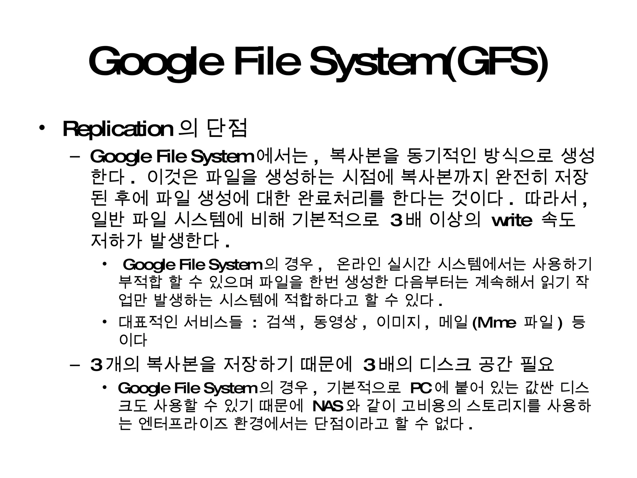 Google File System(GFS) Replication 의 단점 Google File System 에서는 ,  복사본을 동기적인 방식으로 생성한다 .  이것은 파일을 생성하는 시점에 복사본까지 완전히 저장된 후에 파일 생성에 대한 완료처리를 한다는 것이다 .  따라서 ,  일반 파일 시스템에 비해 기본적으로  3 배 이상의  write  속도 저하가 발생한다 .  Google File System 의 경우 ,  온라인 실시간 시스템에서는 사용하기 부적합 할 수 있으며 파일을 한번 생성한 다음부터는 계속해서 읽기 작업만 발생하는 시스템에 적합하다고 할 수 있다 . 대표적인 서비스들  :  검색 ,  동영상 ,  이미지 ,  메일 (Mime  파일 )  등이다 3 개의 복사본을 저장하기 때문에  3 배의 디스크 공간 필요 Google File System 의 경우 ,  기본적으로  PC 에 붙어 있는 값싼 디스크도 사용할 수 있기 때문에  NAS 와 같이 고비용의 스토리지를 사용하는 엔터프라이즈 환경에서는 단점이라고 할 수 없다 . 