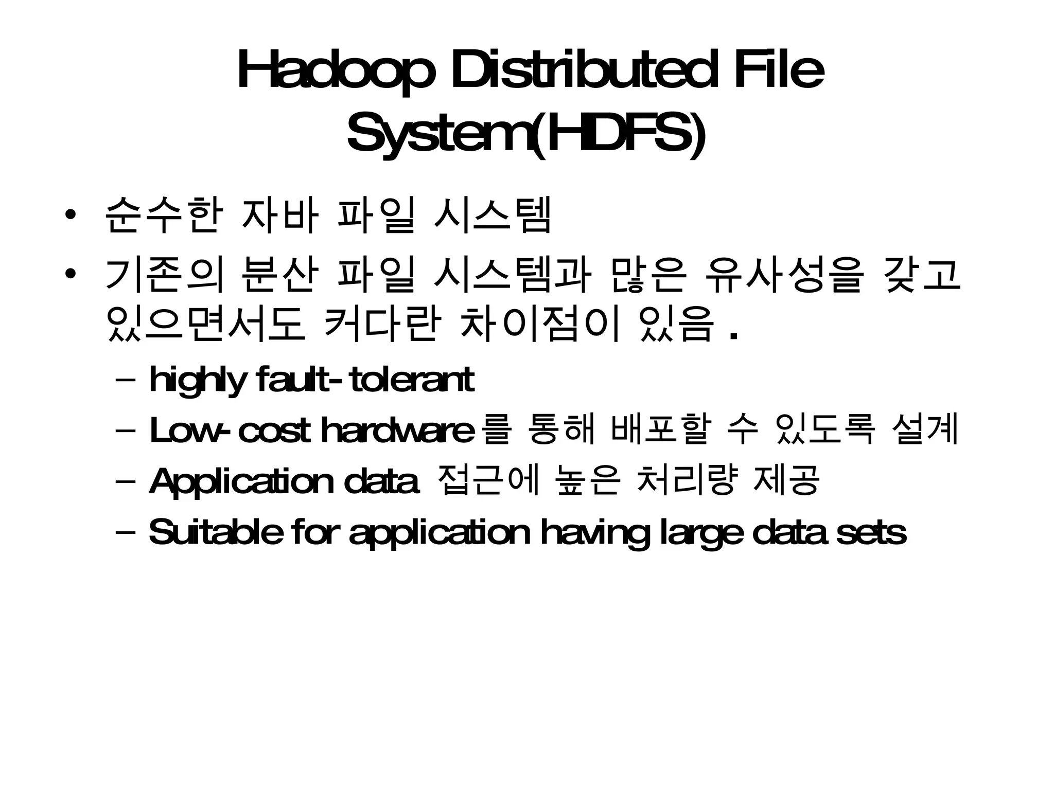 Hadoop Distributed File System(HDFS) 순수한 자바 파일 시스템 기존의 분산 파일 시스템과 많은 유사성을 갖고 있으면서도 커다란 차이점이 있음 . highly fault-tolerant  Low-cost hardware 를 통해 배포할 수 있도록 설계 Application data  접근에 높은 처리량 제공  Suitable for application having large data sets 