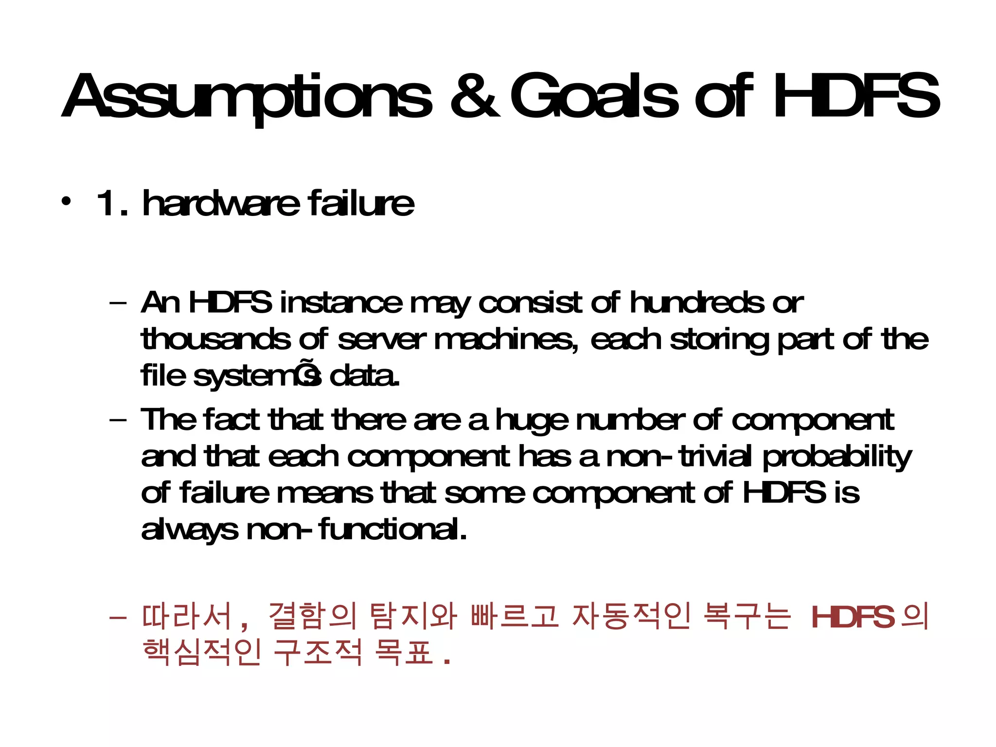 Assumptions & Goals of HDFS 1. hardware failure An HDFS instance may consist of hundreds or thousands of server machines, each storing part of the file system’s data. The fact that there are a huge number of component and that each component has a non-trivial probability of failure means that some component of HDFS is always non-functional.  따라서 ,  결함의 탐지와 빠르고 자동적인 복구는  HDFS 의 핵심적인 구조적 목표 . 