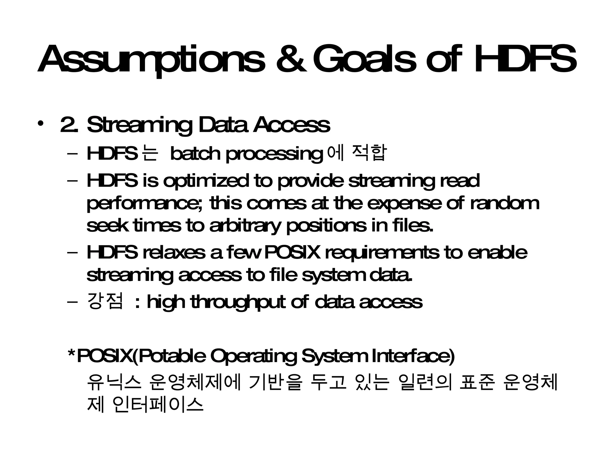 Assumptions & Goals of HDFS 2. Streaming Data Access HDFS 는  batch processing 에 적합 HDFS is optimized to provide streaming read performance; this comes at the expense of random seek times to arbitrary positions in files.  HDFS relaxes a few POSIX requirements to enable streaming access to file system data.  강점  : high throughput of data access *POSIX(Potable Operating System Interface) 유닉스 운영체제에 기반을 두고 있는 일련의 표준 운영체제 인터페이스 